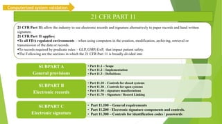 • Part 11.1 – Scope
• Part 11.2 – Implementation
• Part 11.3 – Definitions
SUBPART A
General provisions
• Part 11.10 – Controls for closed systems
• Part 11.30 – Controls for open systems
• Part 11.50 – signature manifestations
• Part 11.70 – Signature / Record Linking
SUBPART B
Electronic records
• Part 11.100 – General requirements
• Part 11.200 - Electronic signature components and controls.
• Part 11.300 – Controls for identification codes / passwords
SUBPART C
Electronic signature
21 CFR PART 11
21 CFR Part 11: allow the industry to use electronic records and signature alternatively to paper records and hand written
signature.
21 CFR Part 11 applies:
To all FDA regulated environments – when using computers in the creation, modification, archiving, retrieval or
transmission of the data or records.
To records required by predicate rules – GLP, GMP, GxP, that impact patient safety.
The Following are the sections in which the 21 CFR Part 11 is broadly divided into
Computerized system validation
 