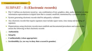 SUBPART – B (Electronic records)
 Part 11 defines an electronic record as : any combination of text, graphics, data, audio, pictorial, or other
information representation in digital form that is created, modified, maintained by a computer system.
 System generating electronic records shall be adequately validated.
 Any electronic records that require signature must include signer name, time stamp and meaning of
signature.
 Organizations using electronic records must establish and documented procedures and controls that
ensure the following in their electronic records:
a) Authenticity
b) Integrity
c) Confidentiality (when appropriate)
d) Irrefutability (i.e. no way to deny that a record is genuine)
Computerized system validation
 