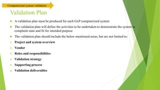 Validation Plan
 A validation plan must be produced for each GxP computerized system
 The validation plan will define the activities to be undertaken to demonstrate the system is
complaint state and fit for intended purpose
 The validation plan should include the below mentioned areas, but are not limited to:
1. Project and system overview
2. Vendor
3. Roles and responsibilities
4. Validation strategy
5. Supporting process
6. Validation deliverables
Computerized system validation
 