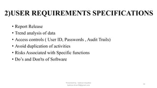2)USER REQUIREMENTS SPECIFICATIONS
• Report Release
• Trend analysis of data
• Access controls ( User ID, Passwords , Audit Trails)
• Avoid duplication of activities
• Risks Associated with Specific functions
• Do’s and Don'ts of Software
Presented by : Saikiran Koyalkar
Saikiran.kiran78@gmail.com
14
 
