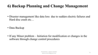 6) Backup Planning and Change Management
• Disaster management like data loss due to sudden electric failures and
Hard disc crash etc…
• Data Backup
• If any Minor problem – Initiation for modification or changes in the
software through change control procedures
Presented by : Saikiran Koyalkar
Saikiran.kiran78@gmail.com
21
 
