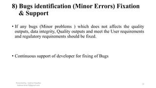 8) Bugs identification (Minor Errors) Fixation
& Support
• If any bugs (Minor problems ) which does not affects the quality
outputs, data integrity, Quality outputs and meet the User requirements
and regulatory requirements should be fixed.
• Continuous support of developer for fixing of Bugs
Presented by : Saikiran Koyalkar
Saikiran.kiran78@gmail.com
23
 