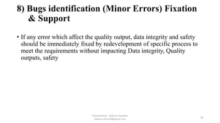 8) Bugs identification (Minor Errors) Fixation
& Support
• If any error which affect the quality output, data integrity and safety
should be immediately fixed by redevelopment of specific process to
meet the requirements without impacting Data integrity, Quality
outputs, safety
Presented by : Saikiran Koyalkar
Saikiran.kiran78@gmail.com
24
 