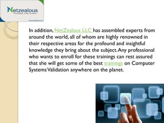 In addition, NetZealous LLC has assembled experts from
around the world, all of whom are highly renowned in
their respective areas for the profound and insightful
knowledge they bring about the subject.Any professional
who wants to enroll for these trainings can rest assured
that she will get some of the best trainings on Computer
SystemsValidation anywhere on the planet.
 