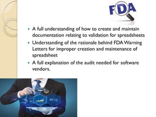  A full understanding of how to create and maintain
documentation relating to validation for spreadsheets
 Understanding of the rationale behind FDAWarning
Letters for improper creation and maintenance of
spreadsheet
 A full explanation of the audit needed for software
vendors.
 