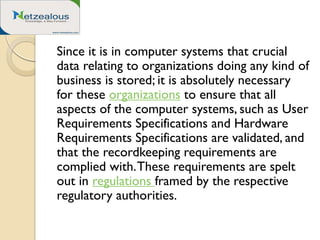 Since it is in computer systems that crucial
data relating to organizations doing any kind of
business is stored; it is absolutely necessary
for these organizations to ensure that all
aspects of the computer systems, such as User
Requirements Specifications and Hardware
Requirements Specifications are validated, and
that the recordkeeping requirements are
complied with.These requirements are spelt
out in regulations framed by the respective
regulatory authorities.
 