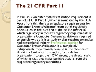 The 21 CFR Part 11
In the US; Computer SystemsValidation requirement is
part of 21 CFR Part 11, which is mandated by the FDA.
Apart from this, there are regulatory requirements for
Computer SystemsValidation from other regulatory
bodies such as the ICH and Eudralex. No matter in
which regulatory authority’s regulatory requirements an
organization’s Computer SystemsValidation is required
to comply with; this is an activity that requires extensive
and professional training. Professional training for
Computer SystemsValidation is a completely
indispensable requirement, because in the absence of
this kind of guidance; it is entirely possible for
organizations to get their CSV wrong, the direct result
of which is that they invite punitive actions from the
respective regulatory authorities.
 