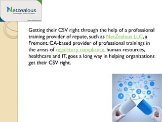 Getting their CSV right through the help of a professional
training provider of repute, such as NetZealous LLC, a
Fremont, CA-based provider of professional trainings in
the areas of regulatory compliance, human resources,
healthcare and IT, goes a long way in helping organizations
get their CSV right.
 