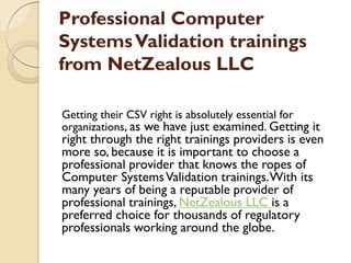 Professional Computer
SystemsValidation trainings
from NetZealous LLC
Getting their CSV right is absolutely essential for
organizations, as we have just examined. Getting it
right through the right trainings providers is even
more so, because it is important to choose a
professional provider that knows the ropes of
Computer SystemsValidation trainings.With its
many years of being a reputable provider of
professional trainings, NetZealous LLC is a
preferred choice for thousands of regulatory
professionals working around the globe.
 