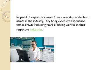 Its panel of experts is chosen from a selection of the best
names in the industry.They bring extensive experience
that is drawn from long years of having worked in their
respective industries.
 