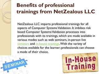 Benefits of professional
trainings from NetZealous LLC
NetZealous LLC imparts professional trainings for all
aspects of Computer SystemsValidation. It imbibes risk
based Computer SystemsValidation processes into
professionals with its trainings, which are made available in
various modes such as web seminars, in-person live
seminars and in-house trainings.With the variety of
choices available for the learner; professionals can choose
a mode of their choice.
 