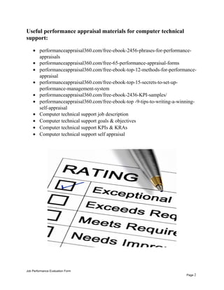Useful performance appraisal materials for computer technical
support:
• performanceappraisal360.com/free-ebook-2456-phrases-for-performance-
appraisals
• performanceappraisal360.com/free-65-performance-appraisal-forms
• performanceappraisal360.com/free-ebook-top-12-methods-for-performance-
appraisal
• performanceappraisal360.com/free-ebook-top-15-secrets-to-set-up-
performance-management-system
• performanceappraisal360.com/free-ebook-2436-KPI-samples/
• performanceappraisal360.com/free-ebook-top -9-tips-to-writing-a-winning-
self-appraisal
• Computer technical support job description
• Computer technical support goals & objectives
• Computer technical support KPIs & KRAs
• Computer technical support self appraisal
Job Performance Evaluation Form
Page 2
 