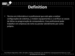 Definition
• Técnico em Informática é o profissional que está apto a realizar
configurações de sistemas, a instalar equipamentos e a verificar as causas
de falhas na programação de computadores. Esse profissional pode
trabalhar em empresas do ramo ou prestar atendimento por conta
própria.
Rua Professor Veiga Simão | 3700 - 355 Fajões | Telefone: 256 850 450 | Fax: 256 850 452 | www.agrupamento-fajoes.pt | E-mail:
geral@agrupamento-fajoes.pt
 