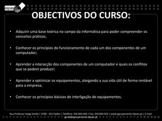 OBJECTIVOS DO CURSO:
• Adquirir uma base teórica no campo da informática para poder compreender os
conceitos práticos;
• Conhecer os princípios do funcionamento de cada um dos componentes de um
computador;
• Aprender a interacção dos componentes de um computador e quais os conflitos
que se podem produzir;
• Aprender a optimizar os equipamentos, alargando a sua vida útil de forma rentável
para a empresa;
• Conhecer os princípios básicos de interligação de equipamentos.
Rua Professor Veiga Simão | 3700 - 355 Fajões | Telefone: 256 850 450 | Fax: 256 850 452 | www.agrupamento-fajoes.pt | E-mail:
geral@agrupamento-fajoes.pt
 