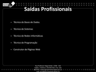 Saídas Profissionais
– Técnico de Bases de Dados
– Técnico de Sistemas
– Técnico de Redes Informáticas
– Técnico de Programação
– Construtor de Páginas Web
Rua Professor Veiga Simão | 3700 - 355
Fajões | Telefone: 256 850 450 | Fax: 256
850 452 | www.agrupamento-fajoes.pt | E-
 