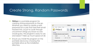 Create Strong, Random Passwords
 PWGen is a portable program for
creating strong passwords on the go.
Whether you need to create a new
password for a user that had their email
hacked into, or just to cycle through
uncommon strings you know no one
would guess, this program is easy to use
and doesn’t take up much space at all.
 Ensure you install this program on the
portable device by choosing the
portable drive as the installation
directory.
 