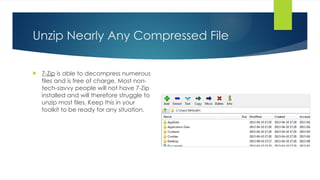 Unzip Nearly Any Compressed File
 7-Zip is able to decompress numerous
files and is free of charge. Most non-
tech-savvy people will not have 7-Zip
installed and will therefore struggle to
unzip most files. Keep this in your
toolkit to be ready for any situation.
 