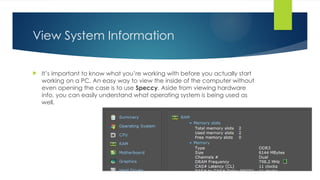 View System Information
 It’s important to know what you’re working with before you actually start
working on a PC. An easy way to view the inside of the computer without
even opening the case is to use Speccy. Aside from viewing hardware
info, you can easily understand what operating system is being used as
well.
 
