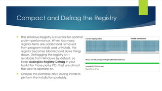 Compact and Defrag the Registry
 The Windows Registry is essential for optimal
system performance. When too many
registry items are added and removed
from program installs and uninstalls, the
registry becomes bloated and slows things
down. Defragging the registry isn’t
available from Windows by default, so
keep Auslogics Registry Defrag in your
toolkit for those pesky PCs that are almost
too slow to operate on.
 Choose the portable drive during install to
perform the installation portably.
 