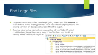 Find Large Files
 Large and unnecessary files may be plaguing some users. Use TreeSize to
scan a drive to find the biggest files. This is very helpful for people who are
running very low on disk space but can’t find the culprit.
 If you’ve cleaned up as much as you can but still can’t identify what
could be hogging all the space, launch TreeSize from your toolkit to
identify where the culprits might lie.
 