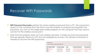 Recover WiFi Passwords
 WiFi Password Decryptor gathers the stored wireless passwords from a PC. The password is
stored on the computer from the time it was first entered. If someone has forgotten the
password, you can run this single executable program on the computer that was used to
connect to the wireless access point.
 Note that this program does not hack wireless networks, it simply recovers lost passwords
that are already stored on a PC but not readable by humans. No network connection is
needed to recover the WiFi passwords.
 