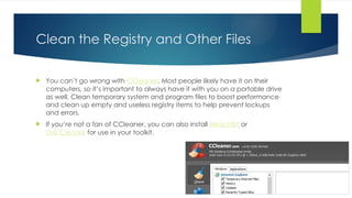 Clean the Registry and Other Files
 You can’t go wrong with CCleaner. Most people likely have it on their
computers, so it’s important to always have it with you on a portable drive
as well. Clean temporary system and program files to boost performance
and clean up empty and useless registry items to help prevent lockups
and errors.
 If you’re not a fan of CCleaner, you can also install BleachBit or
Disk Cleaner for use in your toolkit.
 