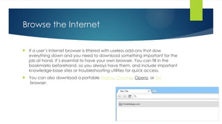 Browse the Internet
 If a user’s Internet browser is littered with useless add-ons that slow
everything down and you need to download something important for the
job at hand, it’s essential to have your own browser. You can fill in the
bookmarks beforehand, so you always have them, and include important
knowledge-base sites or troubleshooting utilities for quick access.
 You can also download a portable Firefox, Chrome, Opera, or Tor
browser.
 