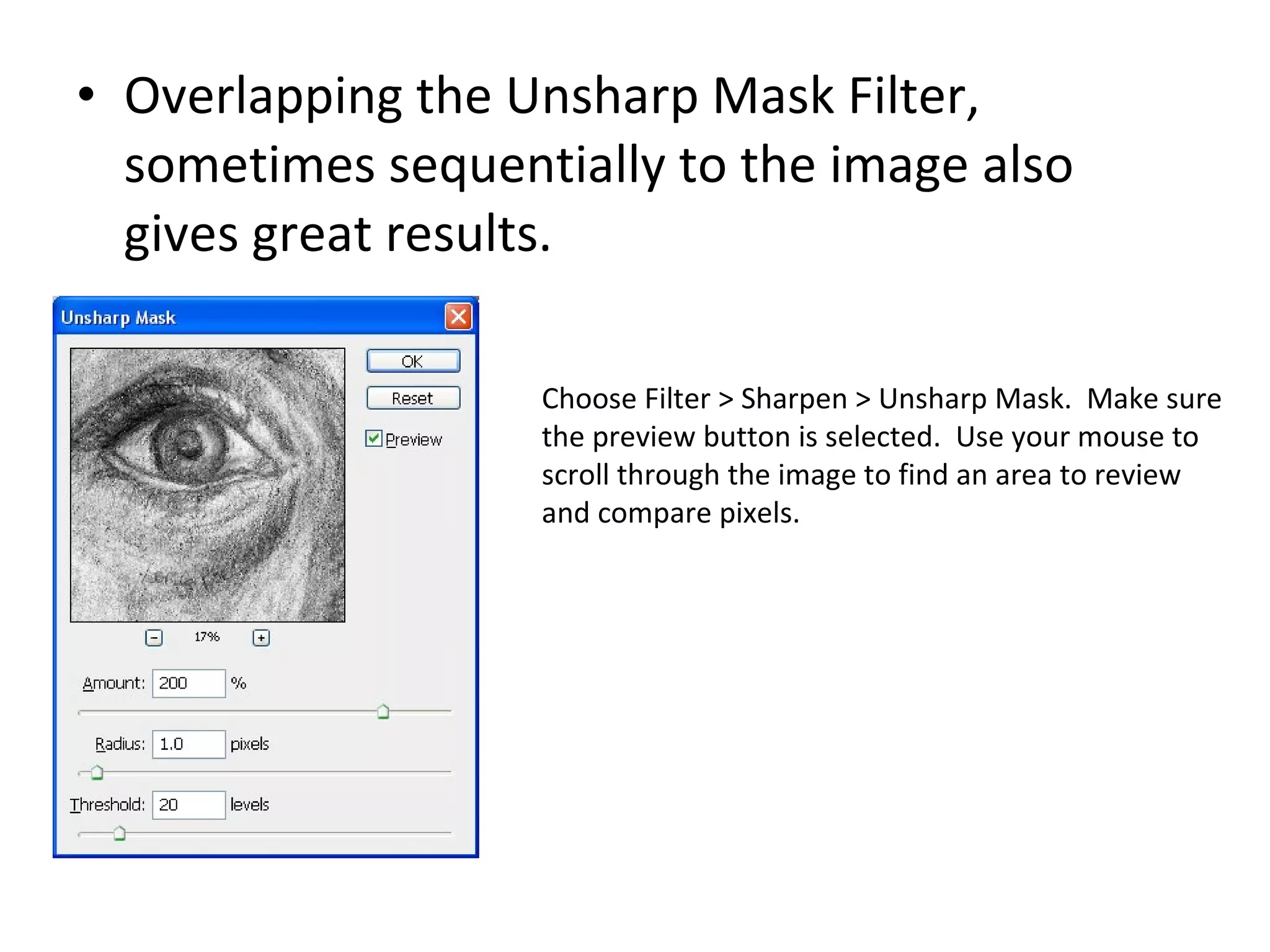 Overlapping the Unsharp Mask Filter, sometimes sequentially to the image also gives great results. Choose Filter > Sharpen > Unsharp Mask.  Make sure the preview button is selected.  Use your mouse to scroll through the image to find an area to review and compare pixels. 