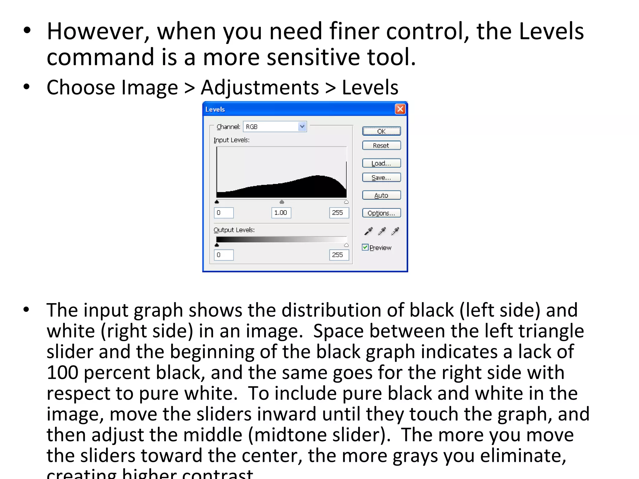 However, when you need finer control, the Levels command is a more sensitive tool.  Choose Image > Adjustments > Levels The input graph shows the distribution of black (left side) and white (right side) in an image.  Space between the left triangle slider and the beginning of the black graph indicates a lack of 100 percent black, and the same goes for the right side with respect to pure white.  To include pure black and white in the image, move the sliders inward until they touch the graph, and then adjust the middle (midtone slider).  The more you move the sliders toward the center, the more grays you eliminate, creating higher contrast. 