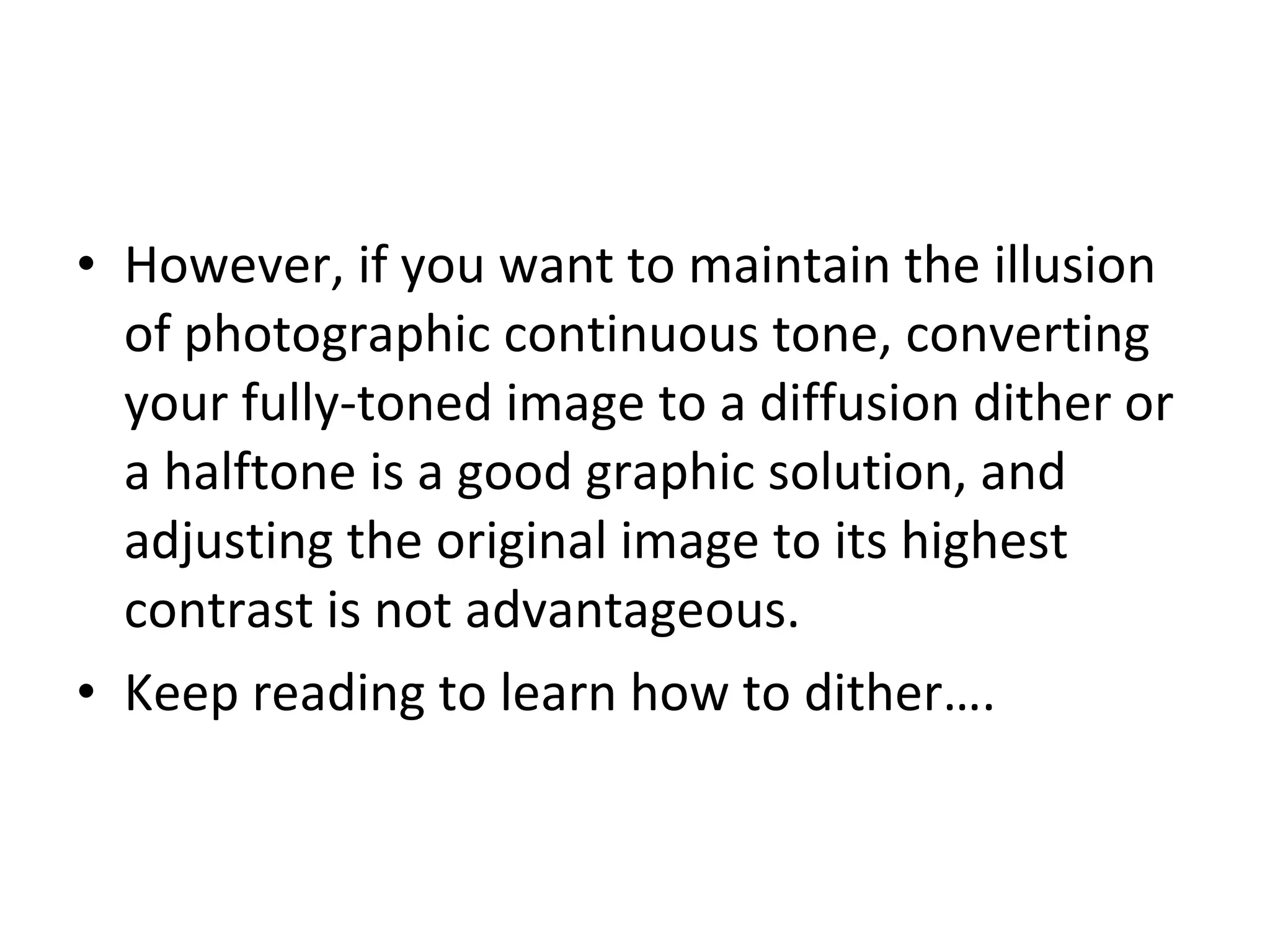 However, if you want to maintain the illusion of photographic continuous tone, converting your fully-toned image to a diffusion dither or a halftone is a good graphic solution, and adjusting the original image to its highest contrast is not advantageous. Keep reading to learn how to dither…. 