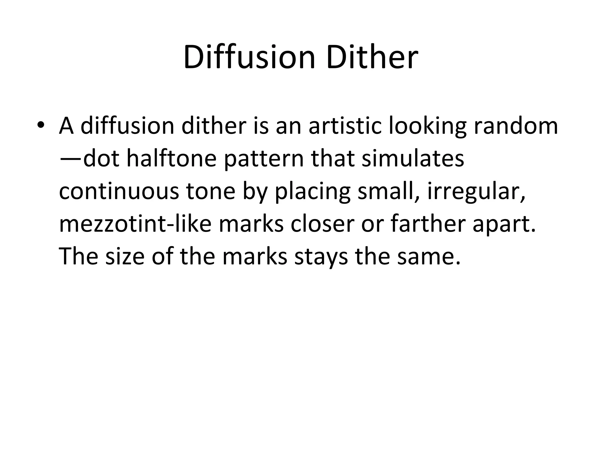 Diffusion Dither A diffusion dither is an artistic looking random—dot halftone pattern that simulates continuous tone by placing small, irregular, mezzotint-like marks closer or farther apart.  The size of the marks stays the same. 