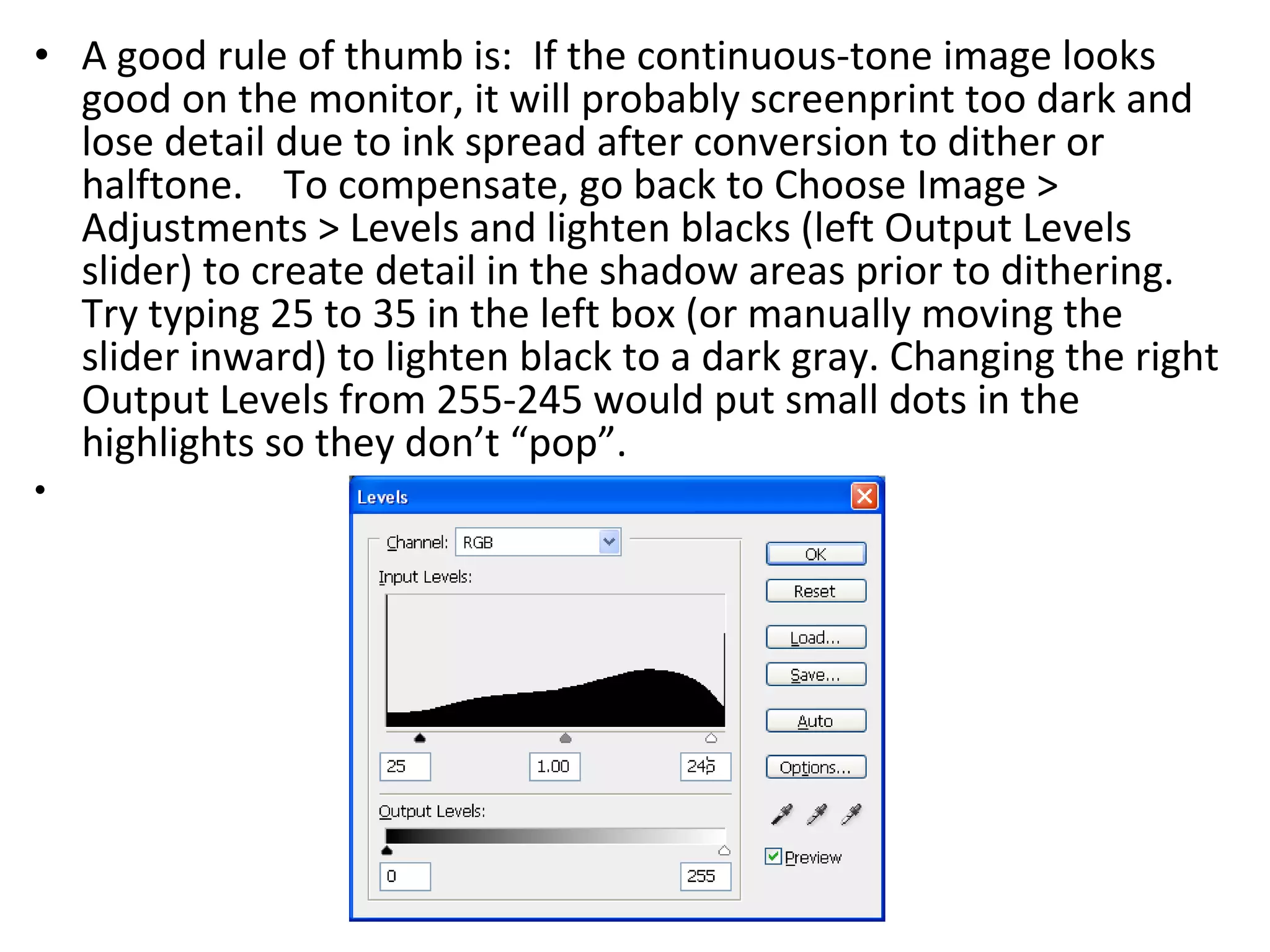 A good rule of thumb is:  If the continuous-tone image looks good on the monitor, it will probably screenprint too dark and lose detail due to ink spread after conversion to dither or halftone.  To compensate, go back to Choose Image > Adjustments > Levels and lighten blacks (left Output Levels slider) to create detail in the shadow areas prior to dithering.  Try typing 25 to 35 in the left box (or manually moving the slider inward) to lighten black to a dark gray. Changing the right Output Levels from 255-245 would put small dots in the highlights so they don’t “pop”. 