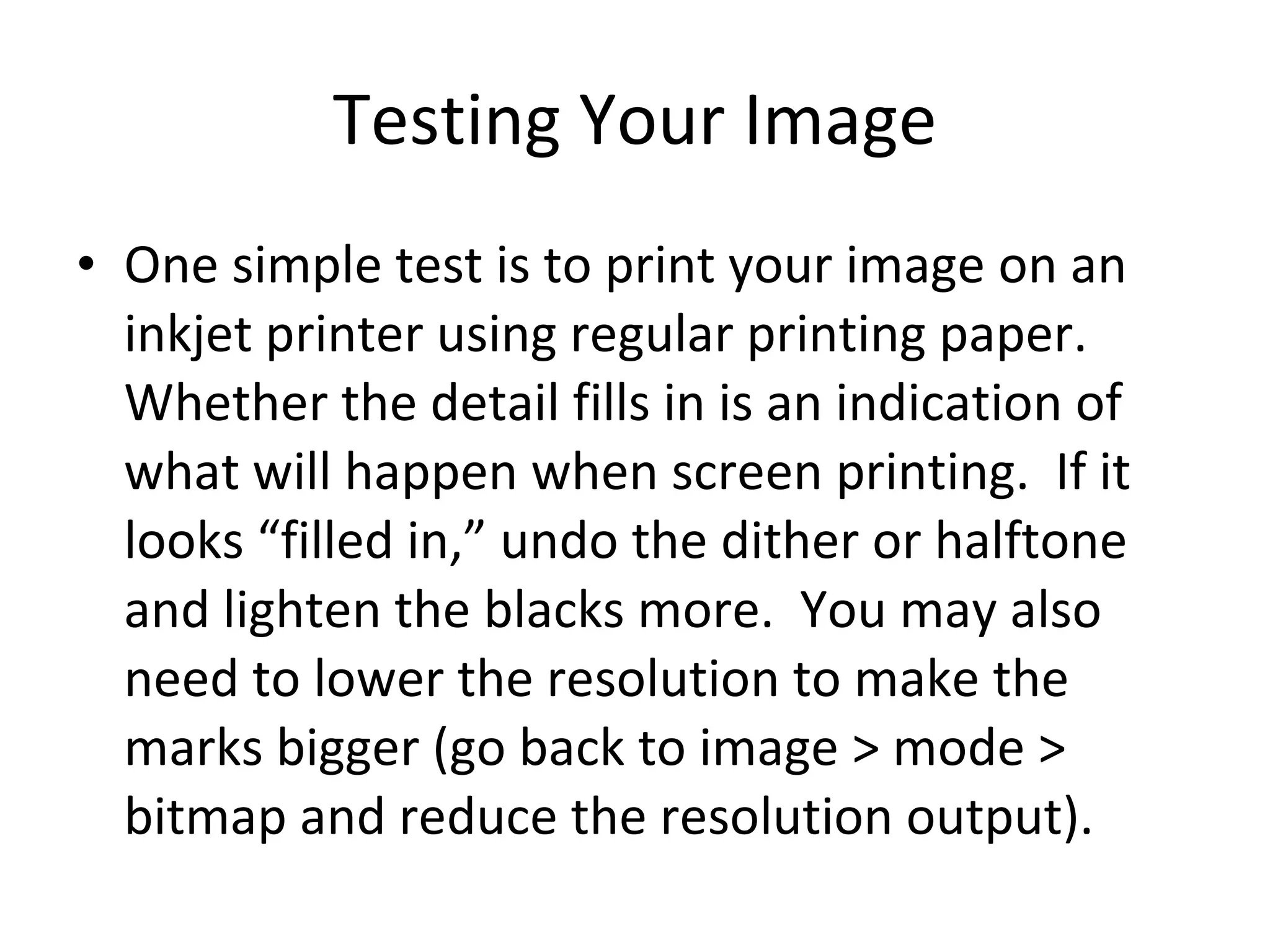 Testing Your Image One simple test is to print your image on an inkjet printer using regular printing paper.  Whether the detail fills in is an indication of what will happen when screen printing.  If it looks “filled in,” undo the dither or halftone and lighten the blacks more.  You may also need to lower the resolution to make the marks bigger (go back to image > mode > bitmap and reduce the resolution output). 