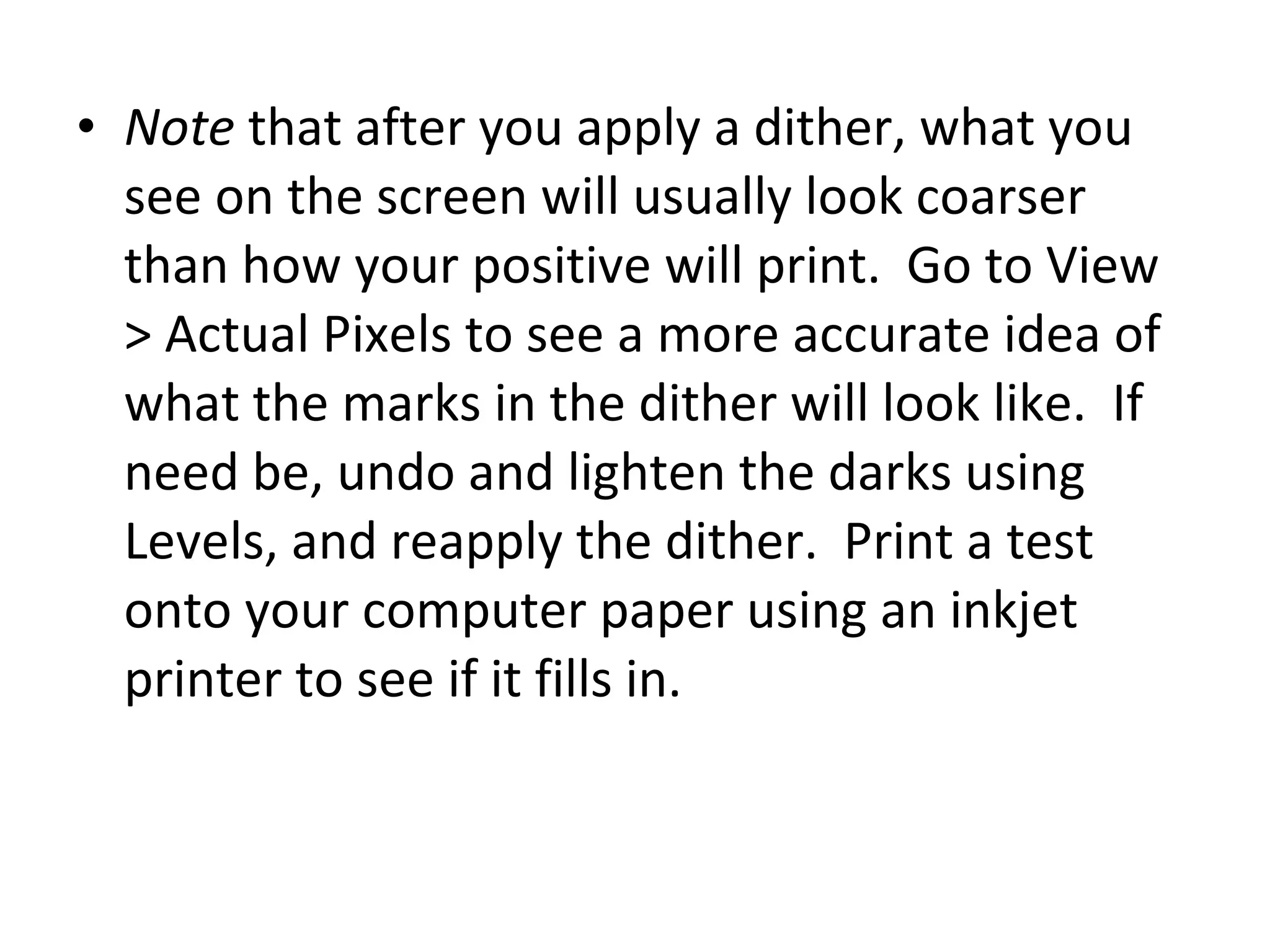 Note  that after you apply a dither, what you see on the screen will usually look coarser than how your positive will print.  Go to View > Actual Pixels to see a more accurate idea of what the marks in the dither will look like.  If need be, undo and lighten the darks using Levels, and reapply the dither.  Print a test onto your computer paper using an inkjet printer to see if it fills in. 
