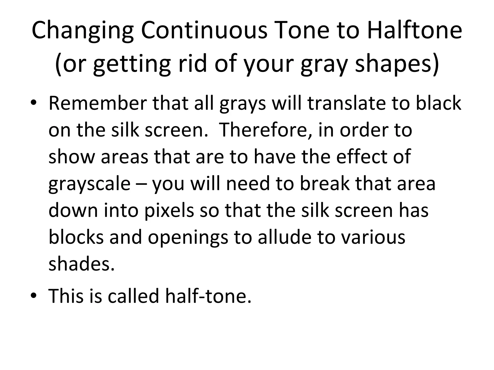 Changing Continuous Tone to Halftone (or getting rid of your gray shapes) Remember that all grays will translate to black on the silk screen.  Therefore, in order to show areas that are to have the effect of grayscale – you will need to break that area down into pixels so that the silk screen has blocks and openings to allude to various shades. This is called half-tone. 
