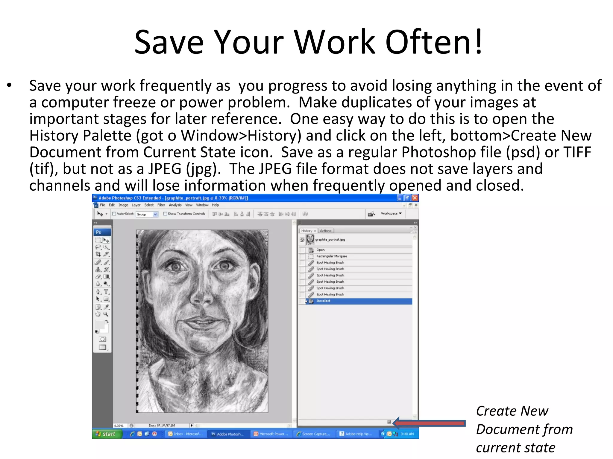 Save Your Work Often! Save your work frequently as  you progress to avoid losing anything in the event of a computer freeze or power problem.  Make duplicates of your images at important stages for later reference.  One easy way to do this is to open the History Palette (got o Window>History) and click on the left, bottom>Create New Document from Current State icon.  Save as a regular Photoshop file (psd) or TIFF (tif), but not as a JPEG (jpg).  The JPEG file format does not save layers and channels and will lose information when frequently opened and closed. Create New Document from current state 