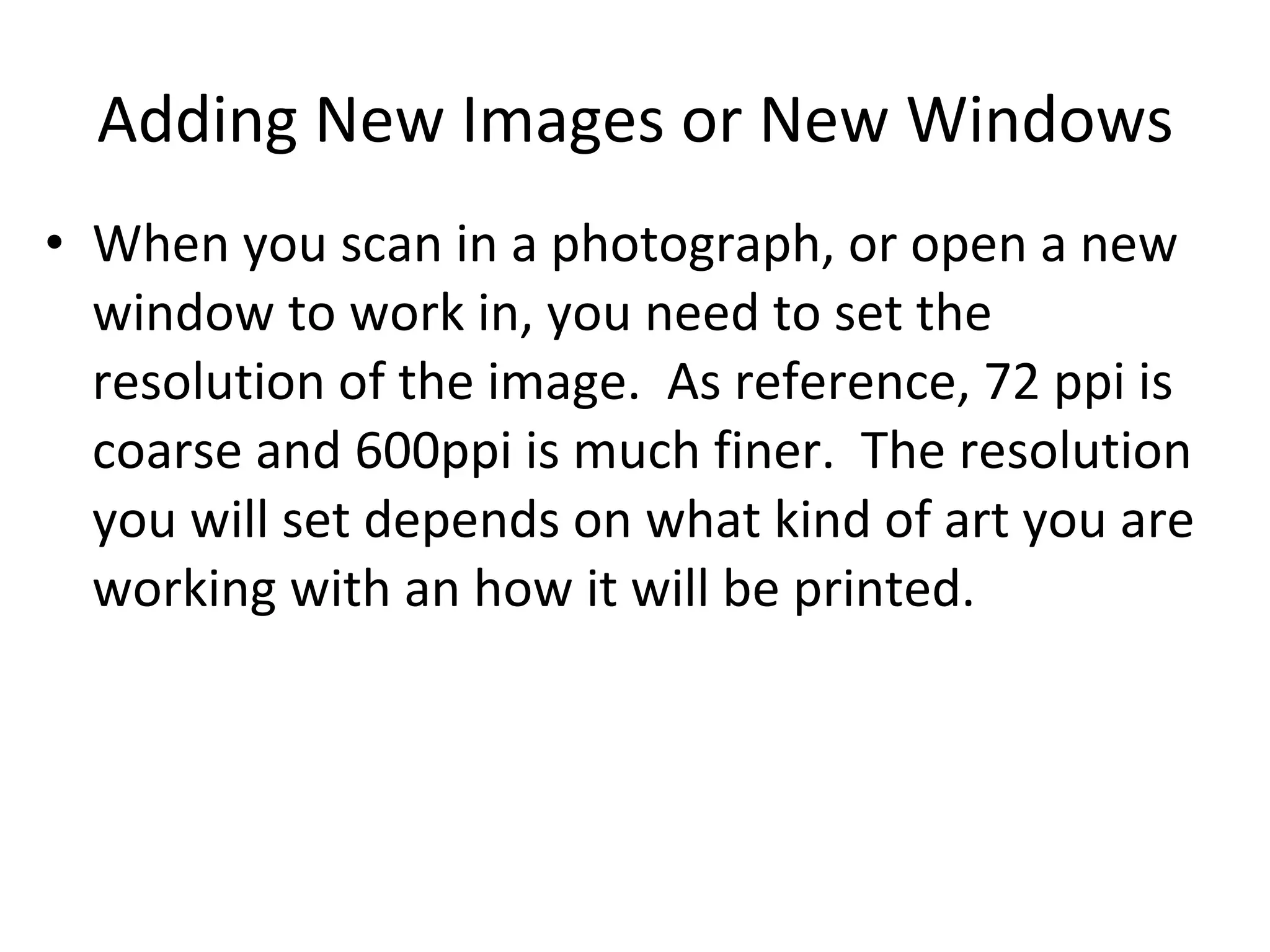 Adding New Images or New Windows When you scan in a photograph, or open a new window to work in, you need to set the resolution of the image.  As reference, 72 ppi is coarse and 600ppi is much finer.  The resolution you will set depends on what kind of art you are working with an how it will be printed.  