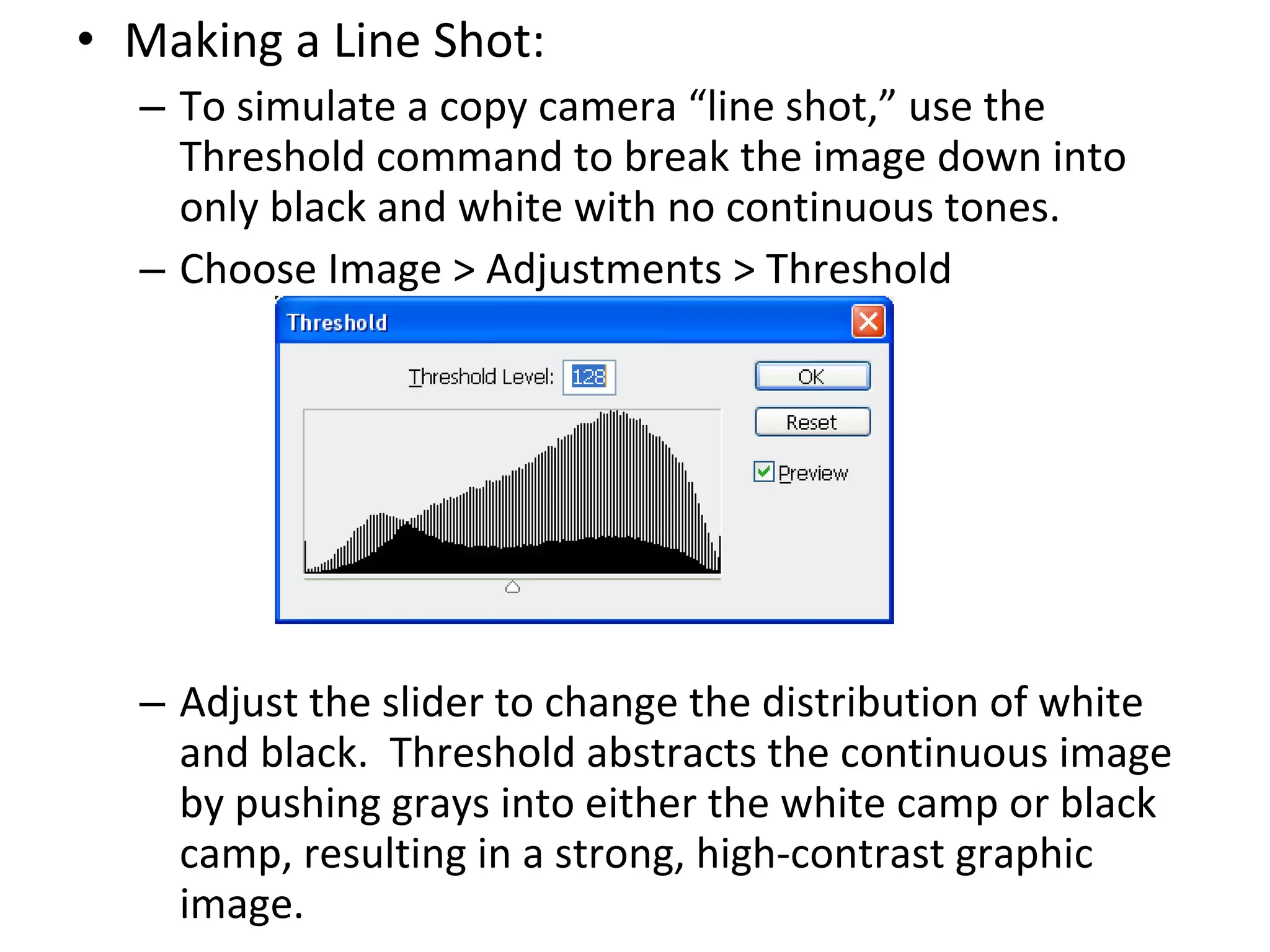 Making a Line Shot: To simulate a copy camera “line shot,” use the Threshold command to break the image down into only black and white with no continuous tones. Choose Image > Adjustments > Threshold Adjust the slider to change the distribution of white and black.  Threshold abstracts the continuous image by pushing grays into either the white camp or black camp, resulting in a strong, high-contrast graphic image. 