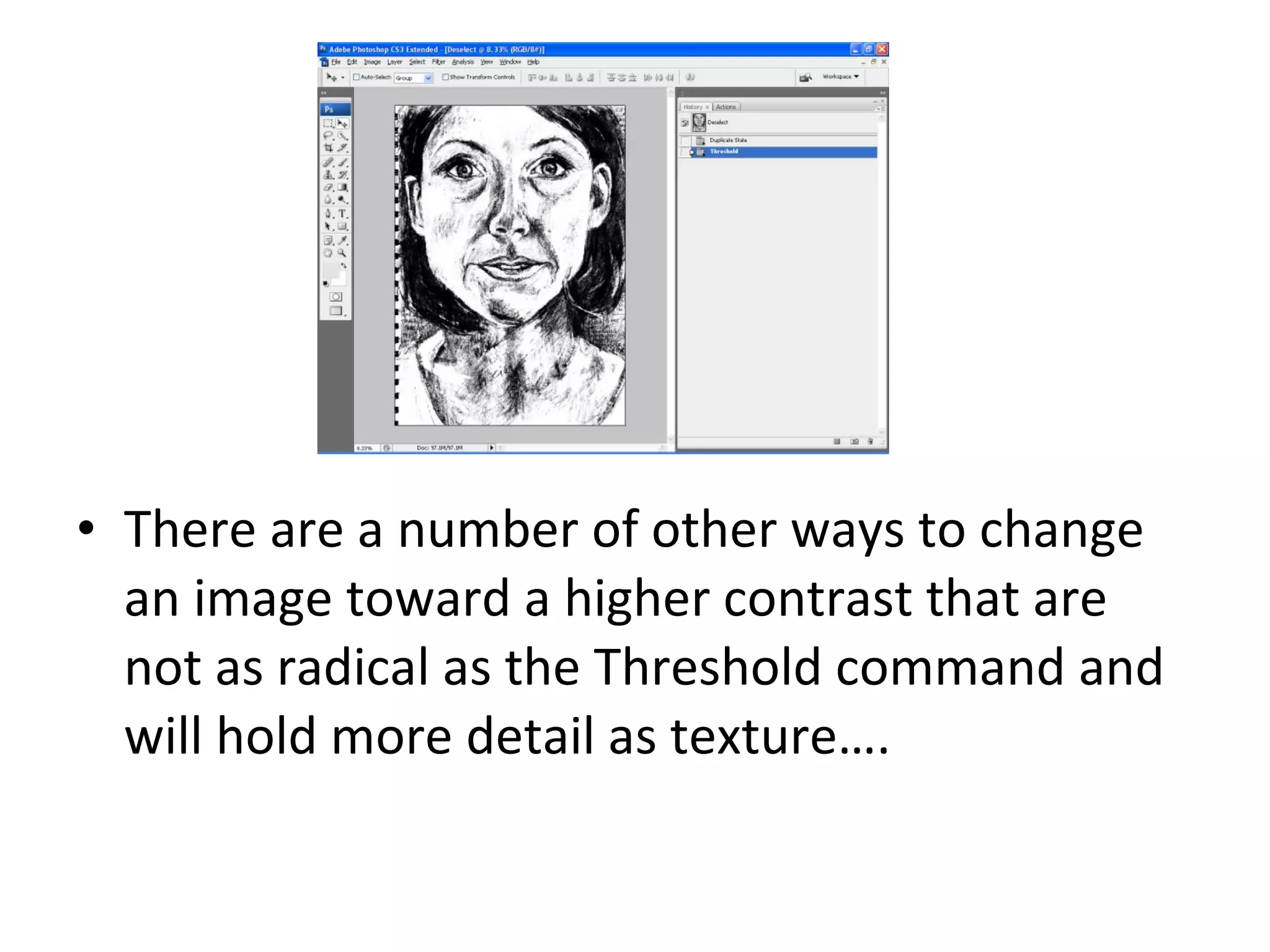 There are a number of other ways to change an image toward a higher contrast that are not as radical as the Threshold command and will hold more detail as texture…. 