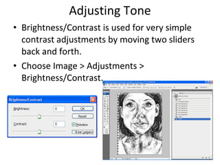 Adjusting Tone Brightness/Contrast is used for very simple contrast adjustments by moving two sliders back and forth.  Choose Image > Adjustments > Brightness/Contrast. 