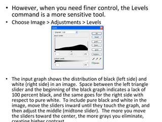 However, when you need finer control, the Levels command is a more sensitive tool.  Choose Image > Adjustments > Levels The input graph shows the distribution of black (left side) and white (right side) in an image.  Space between the left triangle slider and the beginning of the black graph indicates a lack of 100 percent black, and the same goes for the right side with respect to pure white.  To include pure black and white in the image, move the sliders inward until they touch the graph, and then adjust the middle (midtone slider).  The more you move the sliders toward the center, the more grays you eliminate, creating higher contrast. 
