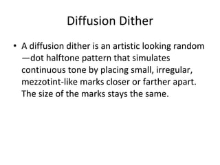 Diffusion Dither A diffusion dither is an artistic looking random—dot halftone pattern that simulates continuous tone by placing small, irregular, mezzotint-like marks closer or farther apart.  The size of the marks stays the same. 