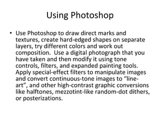 Using Photoshop Use Photoshop to draw direct marks and textures, create hard-edged shapes on separate layers, try different colors and work out composition.  Use a digital photograph that you have taken and then modify it using tone controls, filters, and expanded painting tools.  Apply special-effect filters to manipulate images and convert continuous-tone images to “line-art”, and other high-contrast graphic conversions like halftones, mezzotint-like random-dot dithers, or posterizations.  
