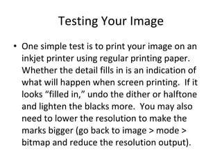 Testing Your Image One simple test is to print your image on an inkjet printer using regular printing paper.  Whether the detail fills in is an indication of what will happen when screen printing.  If it looks “filled in,” undo the dither or halftone and lighten the blacks more.  You may also need to lower the resolution to make the marks bigger (go back to image > mode > bitmap and reduce the resolution output). 