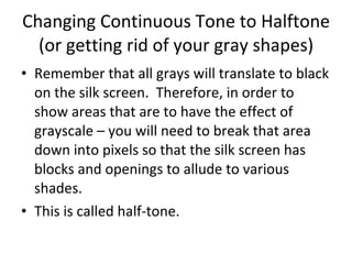 Changing Continuous Tone to Halftone (or getting rid of your gray shapes) Remember that all grays will translate to black on the silk screen.  Therefore, in order to show areas that are to have the effect of grayscale – you will need to break that area down into pixels so that the silk screen has blocks and openings to allude to various shades. This is called half-tone. 