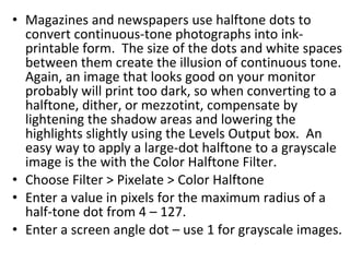 Magazines and newspapers use halftone dots to convert continuous-tone photographs into ink-printable form.  The size of the dots and white spaces between them create the illusion of continuous tone.  Again, an image that looks good on your monitor probably will print too dark, so when converting to a halftone, dither, or mezzotint, compensate by lightening the shadow areas and lowering the highlights slightly using the Levels Output box.  An easy way to apply a large-dot halftone to a grayscale image is the with the Color Halftone Filter. Choose Filter > Pixelate > Color Halftone Enter a value in pixels for the maximum radius of a half-tone dot from 4 – 127. Enter a screen angle dot – use 1 for grayscale images. 