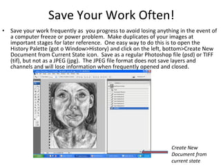 Save Your Work Often! Save your work frequently as  you progress to avoid losing anything in the event of a computer freeze or power problem.  Make duplicates of your images at important stages for later reference.  One easy way to do this is to open the History Palette (got o Window>History) and click on the left, bottom>Create New Document from Current State icon.  Save as a regular Photoshop file (psd) or TIFF (tif), but not as a JPEG (jpg).  The JPEG file format does not save layers and channels and will lose information when frequently opened and closed. Create New Document from current state 