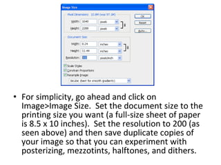 For simplicity, go ahead and click on Image>Image Size.  Set the document size to the printing size you want (a full-size sheet of paper is 8.5 x 10 inches).  Set the resolution to 200 (as seen above) and then save duplicate copies of your image so that you can experiment with posterizing, mezzotints, halftones, and dithers.  