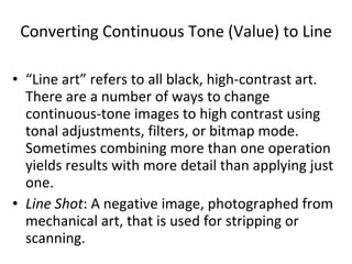 Converting Continuous Tone (Value) to Line “Line art” refers to all black, high-contrast art.  There are a number of ways to change continuous-tone images to high contrast using tonal adjustments, filters, or bitmap mode.  Sometimes combining more than one operation yields results with more detail than applying just one. Line Shot : A negative image, photographed from mechanical art, that is used for stripping or scanning. 
