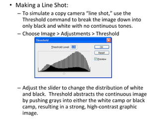 Making a Line Shot: To simulate a copy camera “line shot,” use the Threshold command to break the image down into only black and white with no continuous tones. Choose Image > Adjustments > Threshold Adjust the slider to change the distribution of white and black.  Threshold abstracts the continuous image by pushing grays into either the white camp or black camp, resulting in a strong, high-contrast graphic image. 